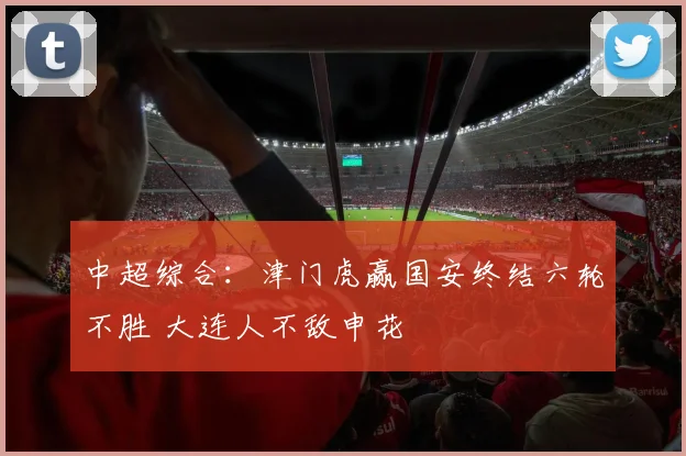 中超综合：津门虎赢国安终结六轮不胜 大连人不敌申花