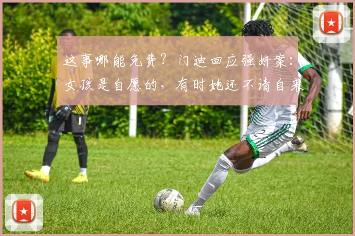 这事哪能免费？门迪回应强奸案：女孩是自愿的，有时她还不请自来