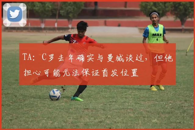 TA：C罗去年确实与曼城谈过，但他担心可能无法保证首发位置
